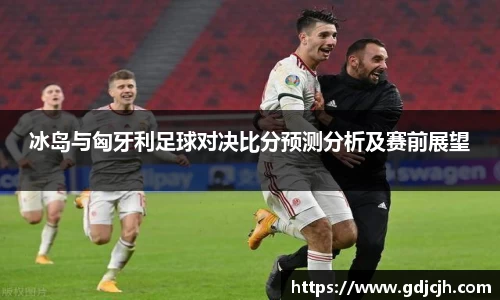 冰岛与匈牙利足球对决比分预测分析及赛前展望